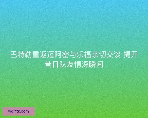 巴特勒重返迈阿密与乐福亲切交谈 揭开昔日队友情深瞬间 巴特勒重返迈阿密与乐福亲切交谈 揭开昔日队友情深瞬间