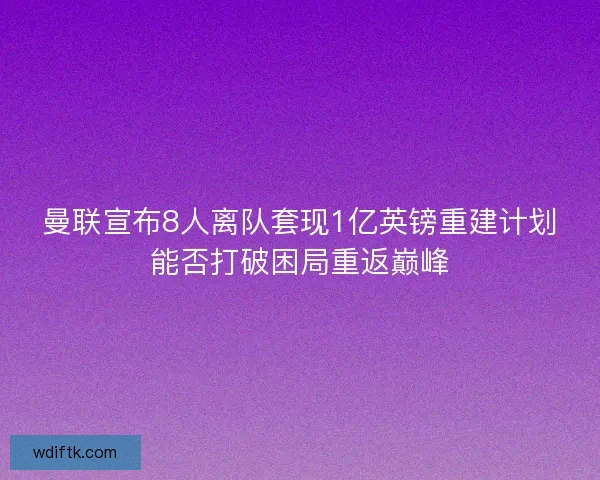 曼联宣布8人离队套现1亿英镑重建计划能否打破困局重返巅峰