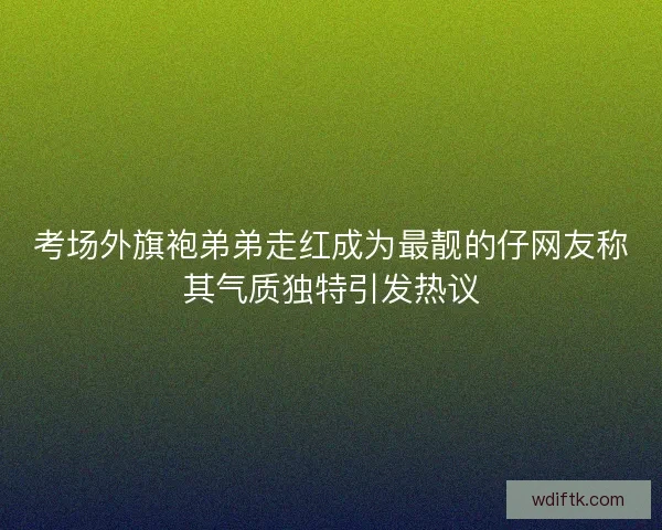 考场外旗袍弟弟走红成为最靓的仔网友称其气质独特引发热议 考场外旗袍弟弟走红成为最靓的仔网友称其气质独特引发热议