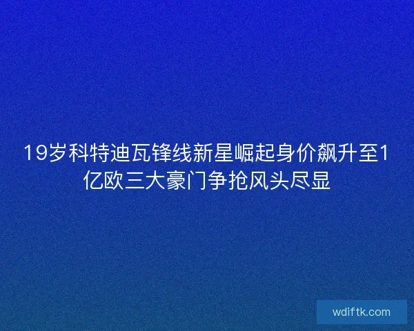 19岁科特迪瓦锋线新星崛起身价飙升至1亿欧三大豪门争抢风头尽显