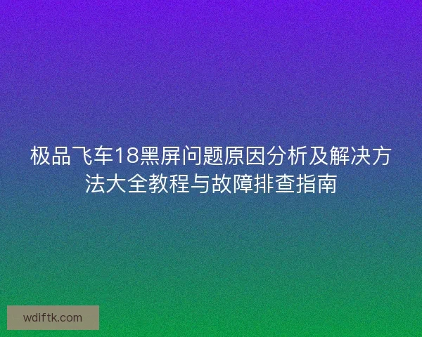 极品飞车18黑屏问题原因分析及解决方法大全教程与故障排查指南 极品飞车18黑屏问题原因分析及解决方法大全教程与故障排查指南