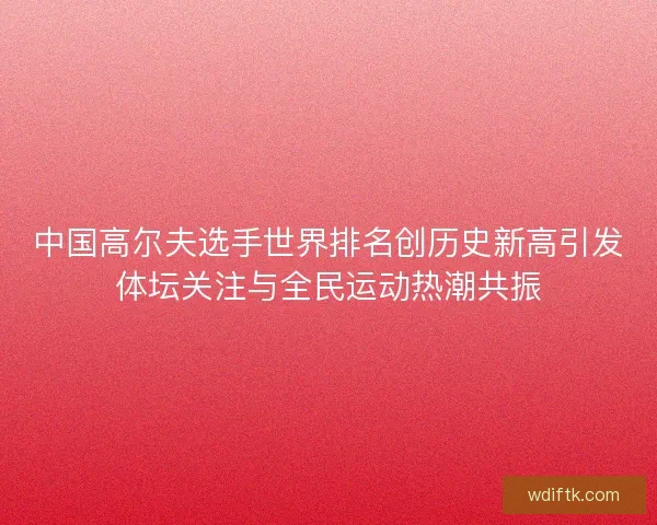 中国高尔夫选手世界排名创历史新高引发体坛关注与全民运动热潮共振