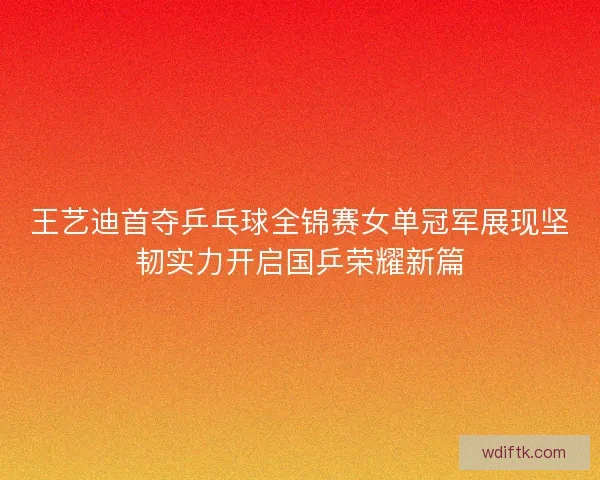 王艺迪首夺乒乓球全锦赛女单冠军展现坚韧实力开启国乒荣耀新篇