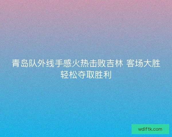青岛队外线手感火热击败吉林 客场大胜轻松夺取胜利