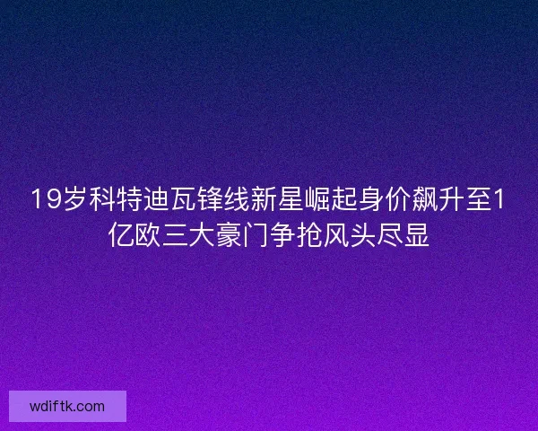 19岁科特迪瓦锋线新星崛起身价飙升至1亿欧三大豪门争抢风头尽显