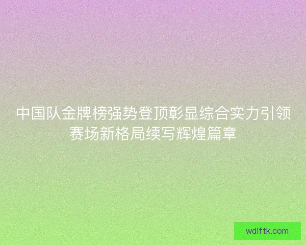 中国队金牌榜强势登顶彰显综合实力引领赛场新格局续写辉煌篇章