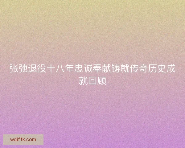 张弛退役十八年忠诚奉献铸就传奇历史成就回顾