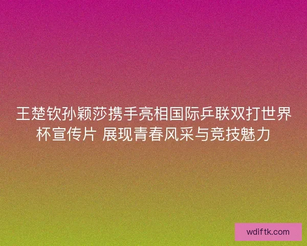 王楚钦孙颖莎携手亮相国际乒联双打世界杯宣传片 展现青春风采与竞技魅力