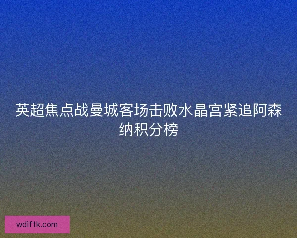 英超焦点战曼城客场击败水晶宫紧追阿森纳积分榜 英超焦点战曼城客场击败水晶宫紧追阿森纳积分榜
