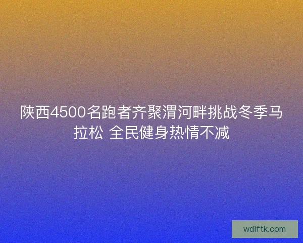 陕西4500名跑者齐聚渭河畔挑战冬季马拉松 全民健身热情不减