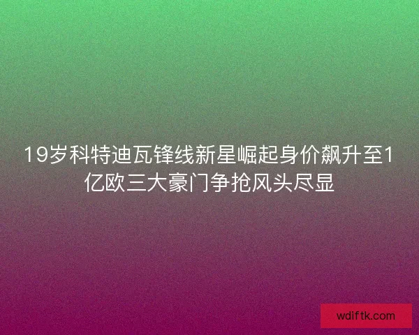 19岁科特迪瓦锋线新星崛起身价飙升至1亿欧三大豪门争抢风头尽显