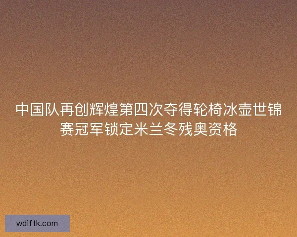 中国队再创辉煌第四次夺得轮椅冰壶世锦赛冠军锁定米兰冬残奥资格