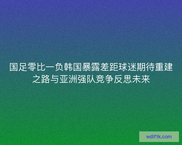 国足零比一负韩国暴露差距球迷期待重建之路与亚洲强队竞争反思未来