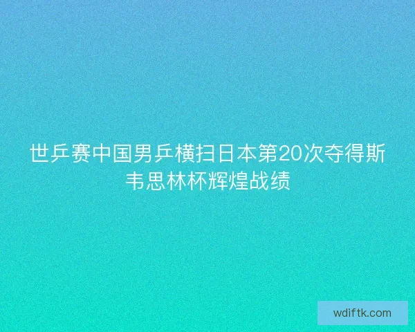 世乒赛中国男乒横扫日本第20次夺得斯韦思林杯辉煌战绩
