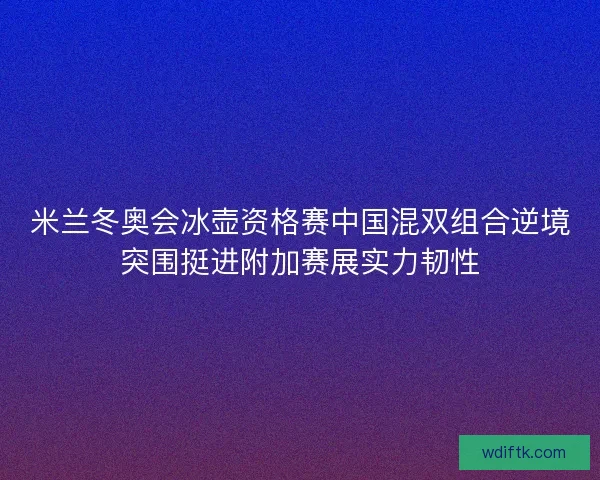 米兰冬奥会冰壶资格赛中国混双组合逆境突围挺进附加赛展实力韧性 米兰冬奥会冰壶资格赛中国混双组合逆境突围挺进附加赛展实力韧性